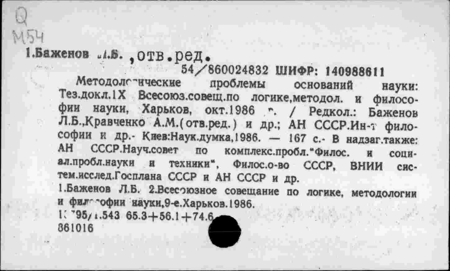 ﻿1.Баженов Л.В. ,0ТВ.рвД.
54/860024832 ШИФР: 140988611
Методологические проблемы оснований науки: Тез.докл.1Х Всесоюз.совещ.по логике,методол. и философии науки, Харьков, окт. 1986 •. / Редкол.: Баженов Л.Б.,Кравченко А.М.(отв.ред.) и др.; АН СССР.Ин-т философии и др.- КиевгНаук.думка, 1986. — 167 с.- В надзаг.также: АН СССР.Науч.совет по комплекс.пробл.“Филос. и соци-ал.пробл.науки и техники*, Филос.о-во СССР, ВНИИ сис-тем.исслед.Госплана СССР и АН СССР и др.
1.Баженов Л.Б. 2.Всесэюзное совещание по логике, методологии и фил 'офии науки,9-е.Харьков.1986.
К'95/1.543 65-3+56.1+74.6^^ 861016